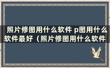 照片修图用什么软件 p图用什么软件最好（照片修图用什么软件 p图用什么软件最好）